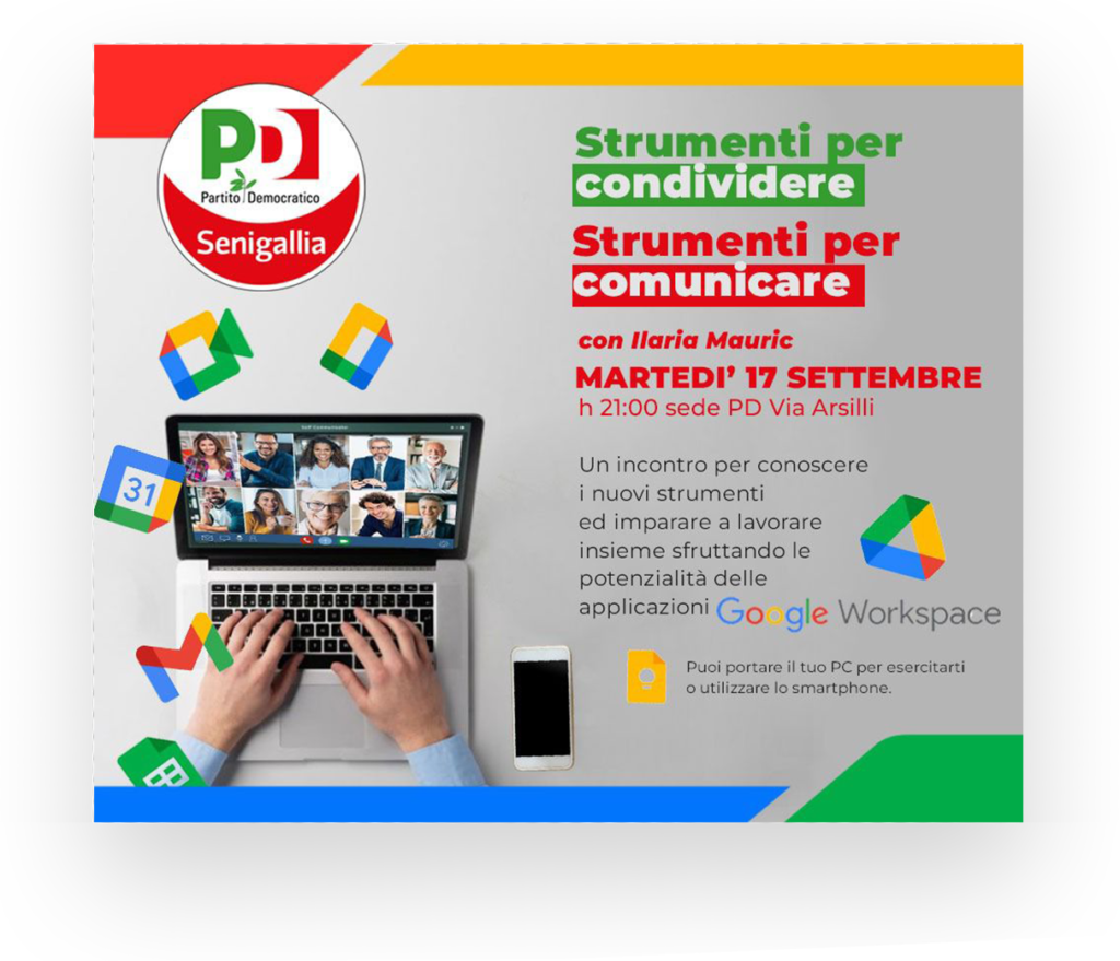 Strumenti per condividere
Strumenti per comunicare
con Ilaria Mauric
MARTEDI' 17 SETTEMBRE
h 21:00 sede PD Via Arsilli
Un incontro per conoscere i nuovi strumenti
ed imparare a lavorare insieme sfruttando le
potenzialità delle
applicazioni Go gle Workspace
Puoi portare il tuo PC per esercitarti o utilizzare lo smartphone.